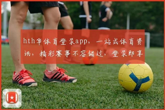 hth华体育登录app，一站式体育资讯，精彩赛事不容错过，登录即享