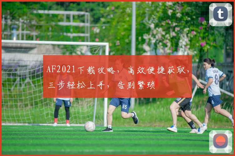 AF2021下载攻略，高效便捷获取，三步轻松上手，告别繁琐
