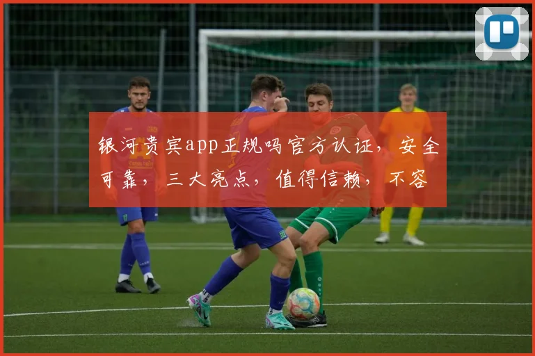 银河贵宾app正规吗官方认证，安全可靠，三大亮点，值得信赖，不容错过。