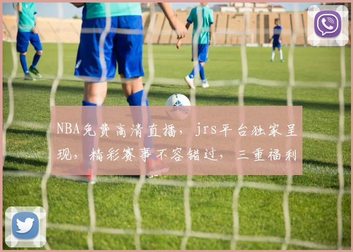 NBA免费高清直播，jrs平台独家呈现，精彩赛事不容错过，三重福利等你来